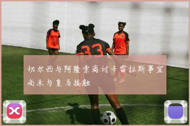 切尔西与阿隆索商讨卡雷拉斯事宜尚未与皇马接触