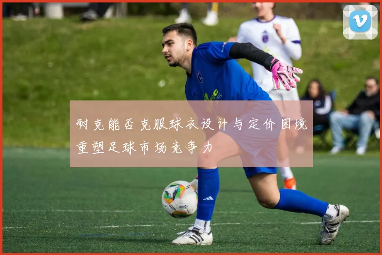 耐克能否克服球衣设计与定价困境重塑足球市场竞争力