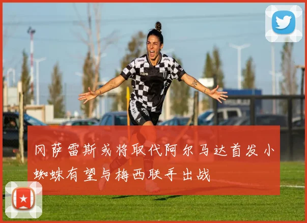 冈萨雷斯或将取代阿尔马达首发小蜘蛛有望与梅西联手出战