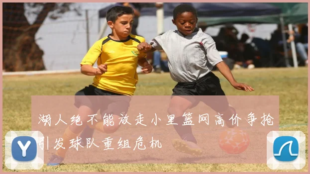 湖人绝不能放走小里篮网高价争抢引发球队重组危机