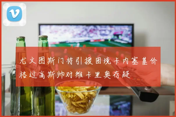尤文图斯门将引援困境卡内塞基价格过高斯帅对维卡里奥存疑