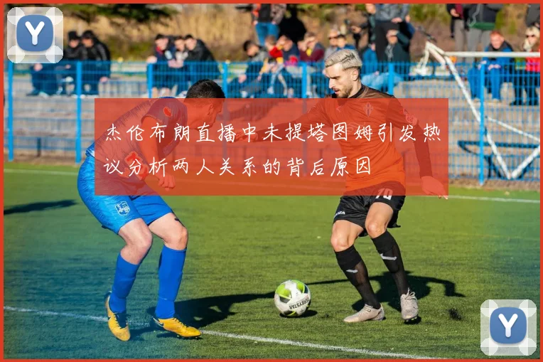 杰伦布朗直播中未提塔图姆引发热议分析两人关系的背后原因