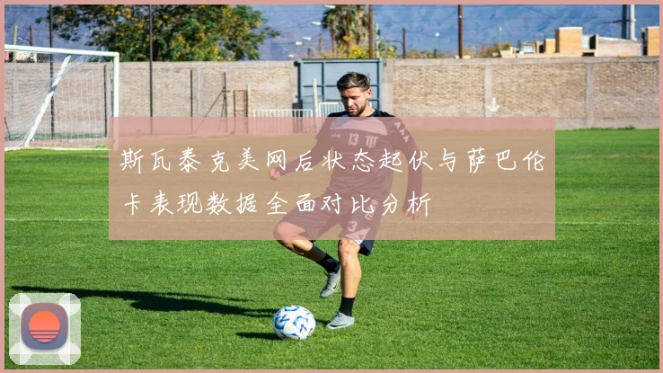 斯瓦泰克美网后状态起伏与萨巴伦卡表现数据全面对比分析