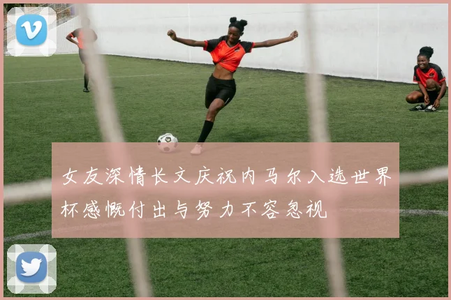 女友深情长文庆祝内马尔入选世界杯感慨付出与努力不容忽视