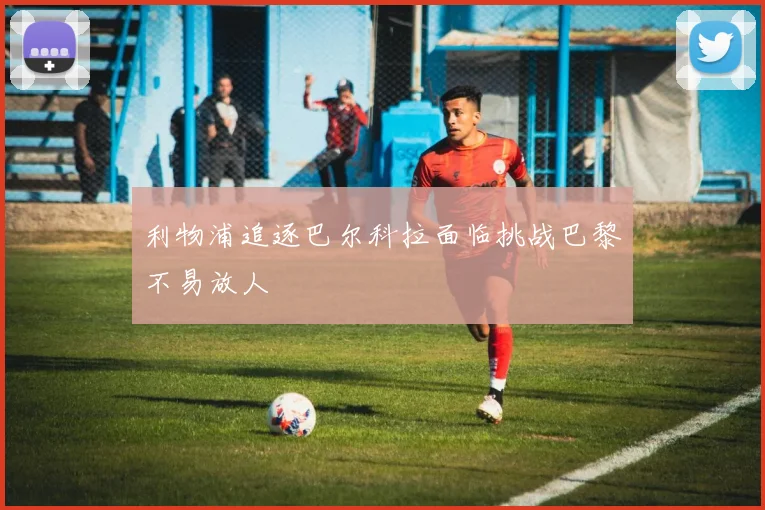 利物浦追逐巴尔科拉面临挑战巴黎不易放人