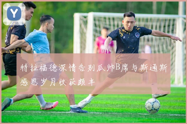 特拉福德深情告别瓜帅B席与斯通斯感恩岁月收获颇丰