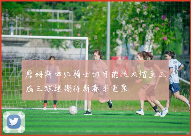 詹姆斯回归骑士的可能性大增至三成三球迷期待新赛季重聚