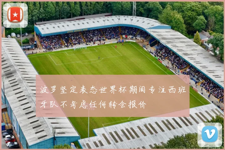 波罗坚定表态世界杯期间专注西班牙队不考虑任何转会报价