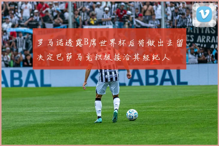 罗马诺透露B席世界杯后将做出去留决定巴萨马竞积极接洽其经纪人