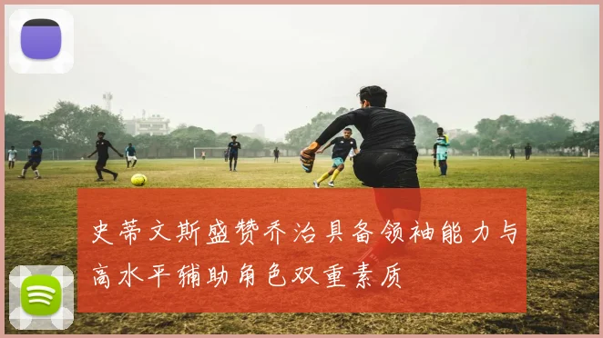 史蒂文斯盛赞乔治具备领袖能力与高水平辅助角色双重素质