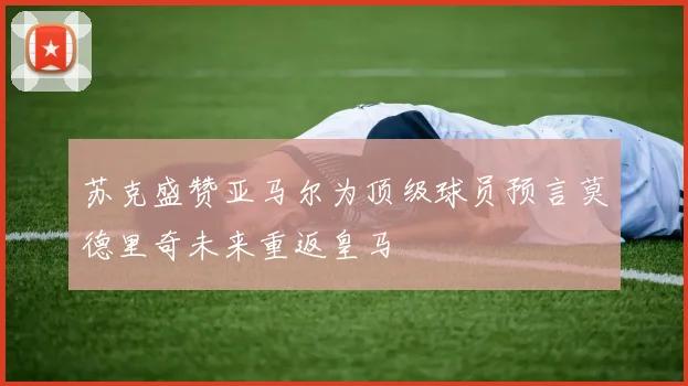 苏克盛赞亚马尔为顶级球员预言莫德里奇未来重返皇马