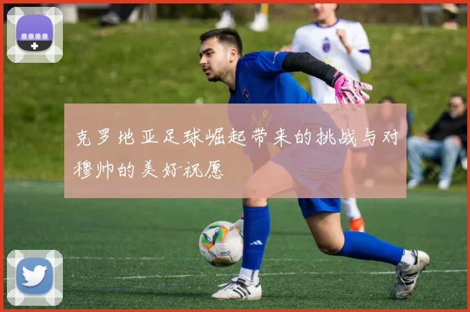 克罗地亚足球崛起带来的挑战与对穆帅的美好祝愿