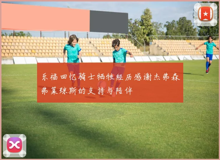 乐福回忆骑士牺牲经历感谢杰弗森弗莱琼斯的支持与陪伴