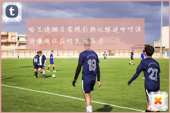 哈兰德晒日常照引热议球迷呼吁保持谦逊以应对失冠压力