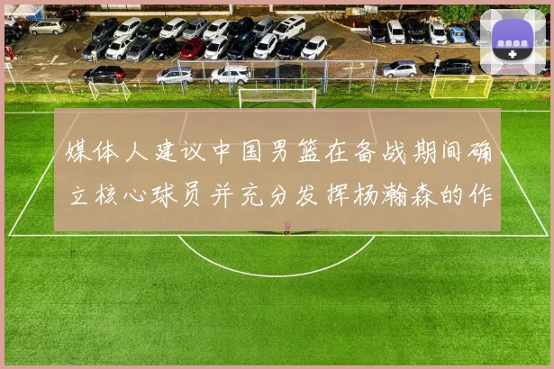 媒体人建议中国男篮在备战期间确立核心球员并充分发挥杨瀚森的作用