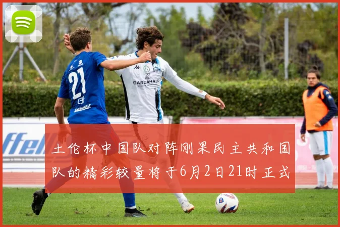 土伦杯中国队对阵刚果民主共和国队的精彩较量将于6月2日21时正式开启