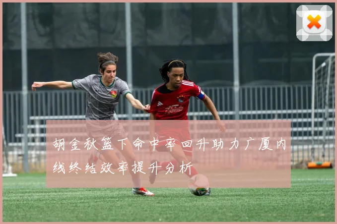 胡金秋篮下命中率回升助力广厦内线终结效率提升分析