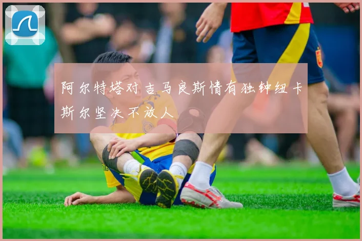 阿尔特塔对吉马良斯情有独钟纽卡斯尔坚决不放人