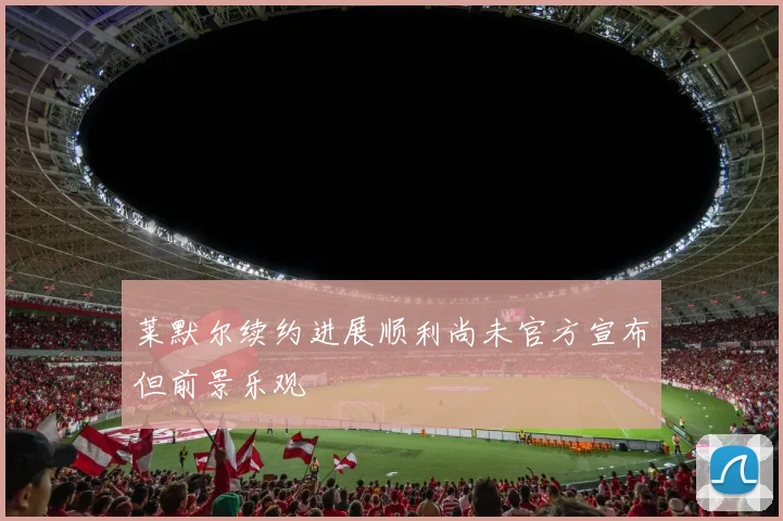 莱默尔续约进展顺利尚未官方宣布但前景乐观